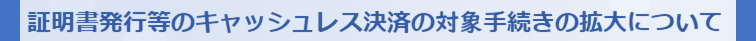 証明書発⾏等のキャッシュレス決済の対象⼿続きの拡⼤について